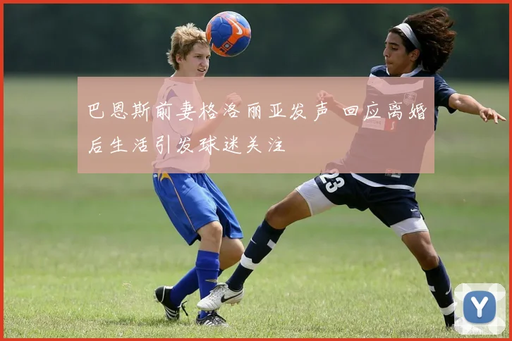 巴恩斯前妻格洛丽亚发声 回应离婚后生活引发球迷关注
