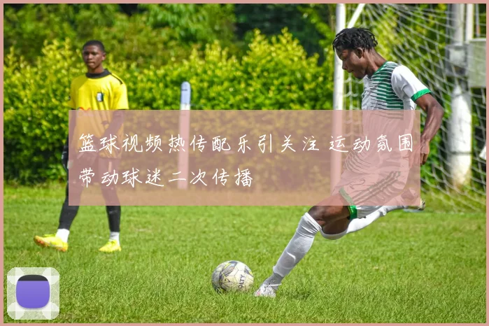 篮球视频热传配乐引关注 运动氛围带动球迷二次传播