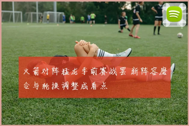 火箭对阵猛龙季前赛战罢 新阵容磨合与轮换调整成看点