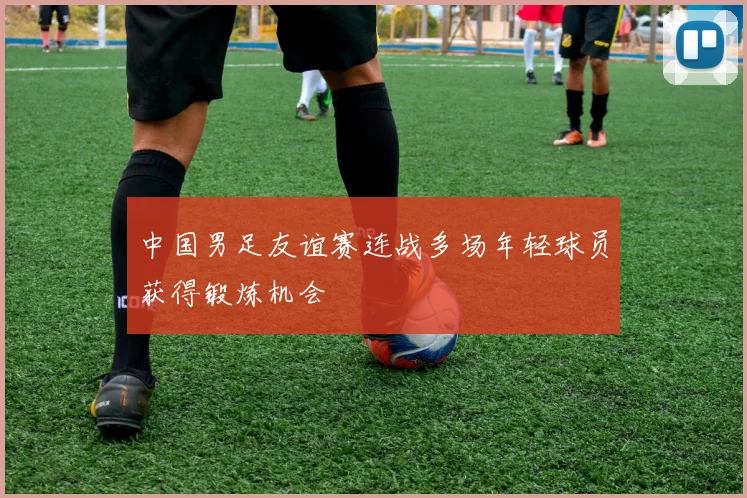 中国男足友谊赛连战多场年轻球员获得锻炼机会