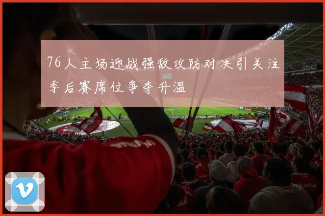 76人主场迎战强敌攻防对决引关注季后赛席位争夺升温