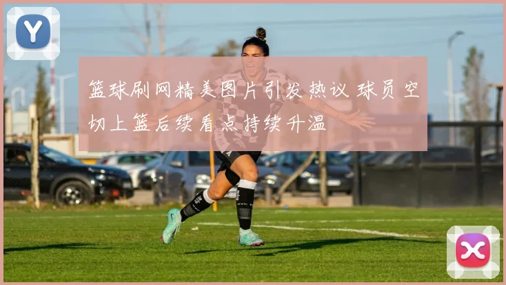 篮球刷网精美图片引发热议 球员空切上篮后续看点持续升温