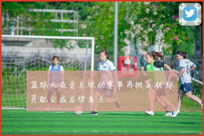 篮球火花音乐联动赛事再掀高潮 球员配合成后续看点