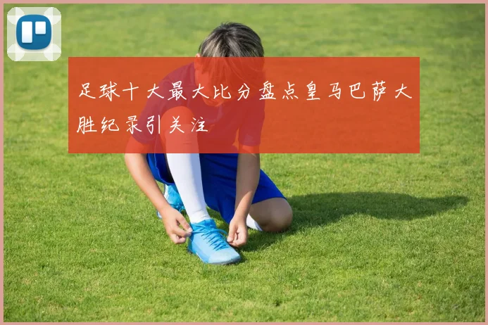 足球十大最大比分盘点皇马巴萨大胜纪录引关注