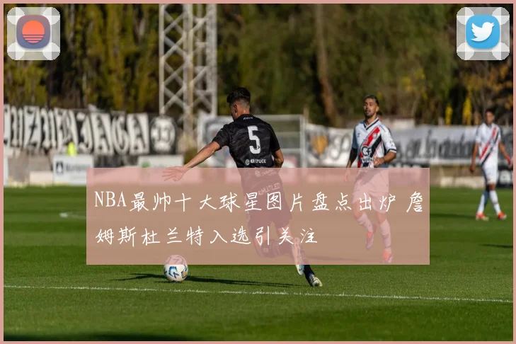 NBA最帅十大球星图片盘点出炉 詹姆斯杜兰特入选引关注