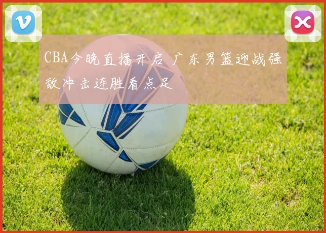 CBA今晚直播开启 广东男篮迎战强敌冲击连胜看点足