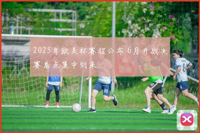2025年欧美杯赛程公布 6月开战决赛看点集中到来