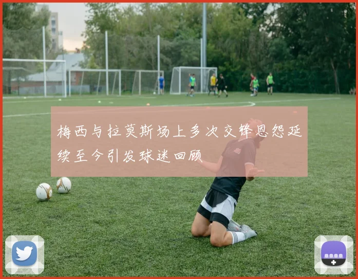 梅西与拉莫斯场上多次交锋恩怨延续至今引发球迷回顾