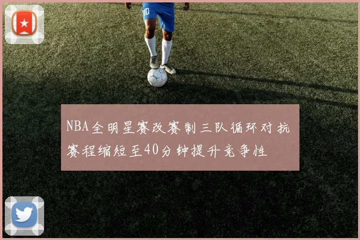 NBA全明星赛改赛制三队循环对抗 赛程缩短至40分钟提升竞争性