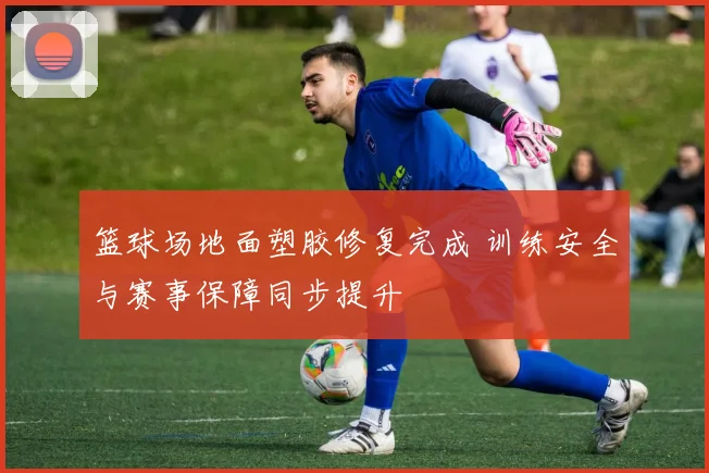 篮球场地面塑胶修复完成 训练安全与赛事保障同步提升