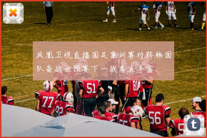 凤凰卫视直播国足集训赛对阵韩国队备战世预赛下一战看点丰富