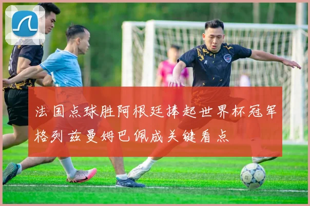 法国点球胜阿根廷捧起世界杯冠军格列兹曼姆巴佩成关键看点