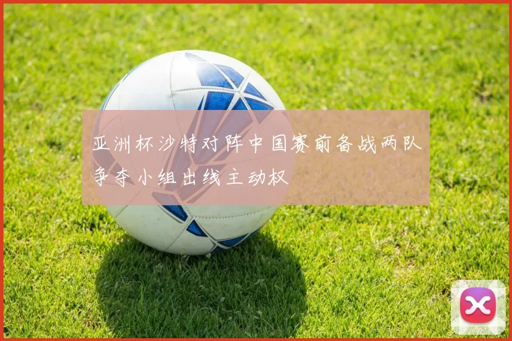 亚洲杯沙特对阵中国赛前备战两队争夺小组出线主动权