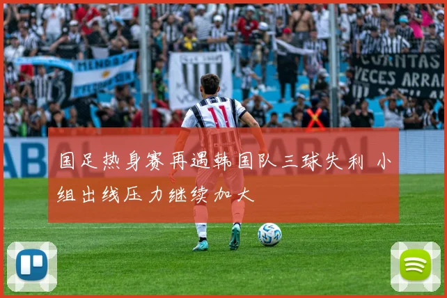 国足热身赛再遇韩国队三球失利 小组出线压力继续加大