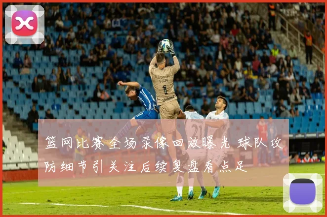 篮网比赛全场录像回放曝光 球队攻防细节引关注后续复盘看点足