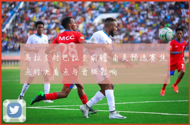 乌拉圭对巴拉圭前瞻 南美预选赛焦点对决看点与晋级影响