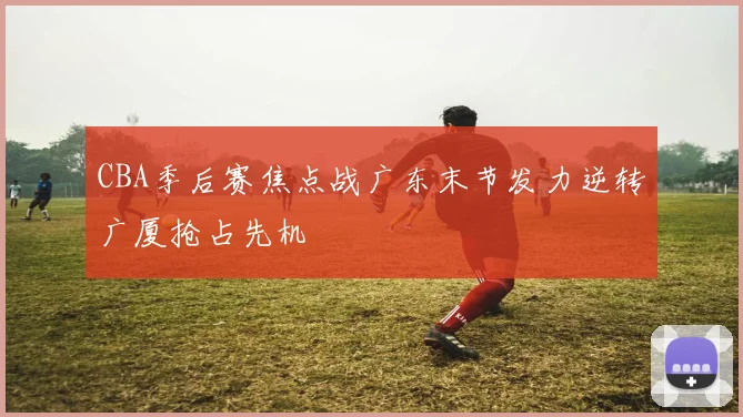 CBA季后赛焦点战广东末节发力逆转广厦抢占先机