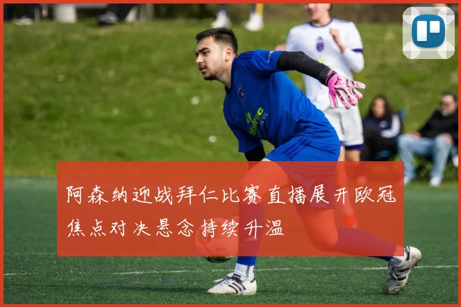阿森纳迎战拜仁比赛直播展开欧冠焦点对决悬念持续升温