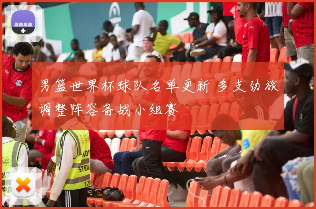 男篮世界杯球队名单更新 多支劲旅调整阵容备战小组赛