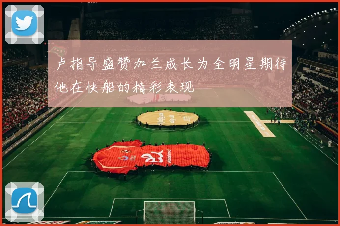 卢指导盛赞加兰成长为全明星期待他在快船的精彩表现