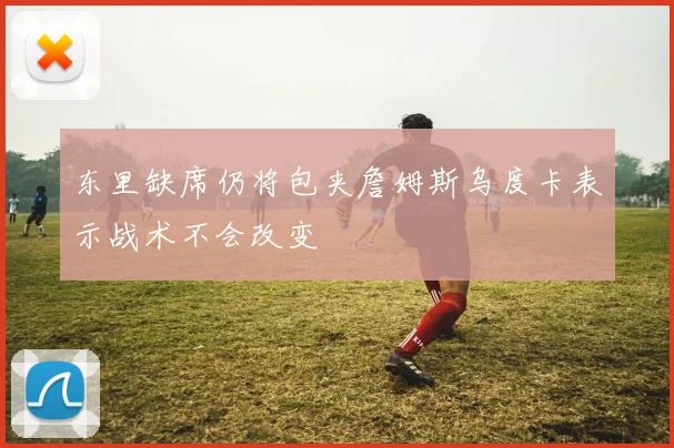 东里缺席仍将包夹詹姆斯乌度卡表示战术不会改变