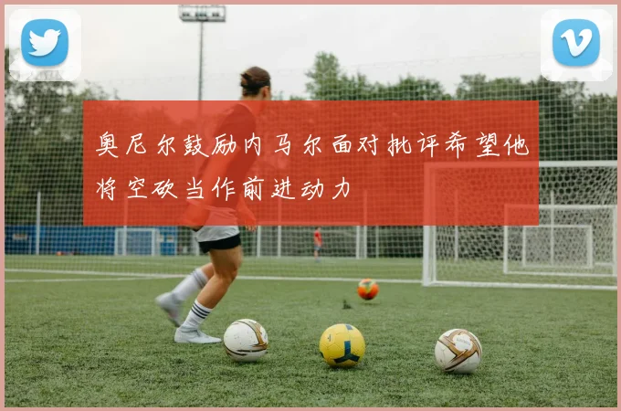 奥尼尔鼓励内马尔面对批评希望他将空砍当作前进动力
