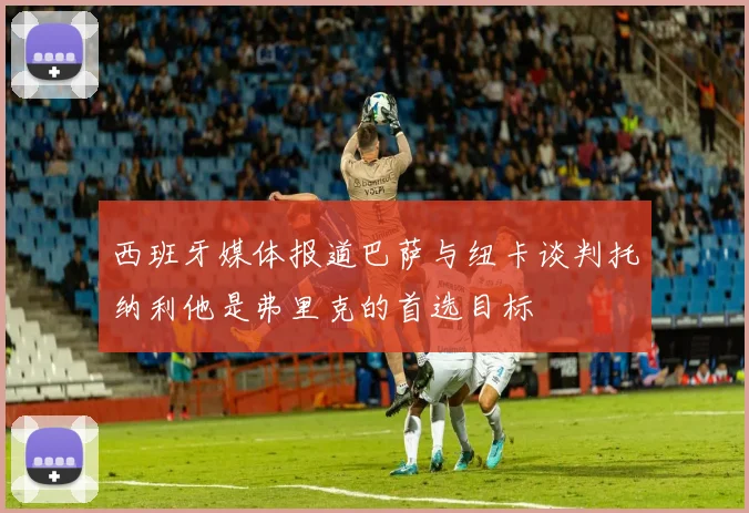 西班牙媒体报道巴萨与纽卡谈判托纳利他是弗里克的首选目标