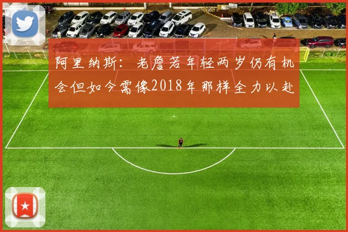 阿里纳斯：老詹若年轻两岁仍有机会但如今需像2018年那样全力以赴