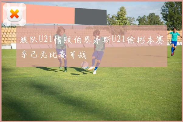狼队U21惜败伯恩茅斯U21徐彬本赛季已无比赛可战