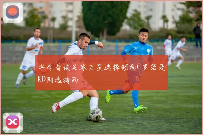 字母哥谈足球巨星选择倾向C罗若是KD则选梅西