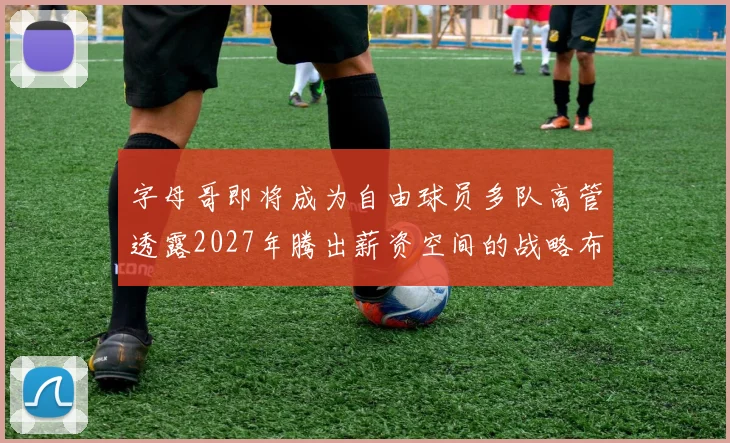 字母哥即将成为自由球员多队高管透露2027年腾出薪资空间的战略布局