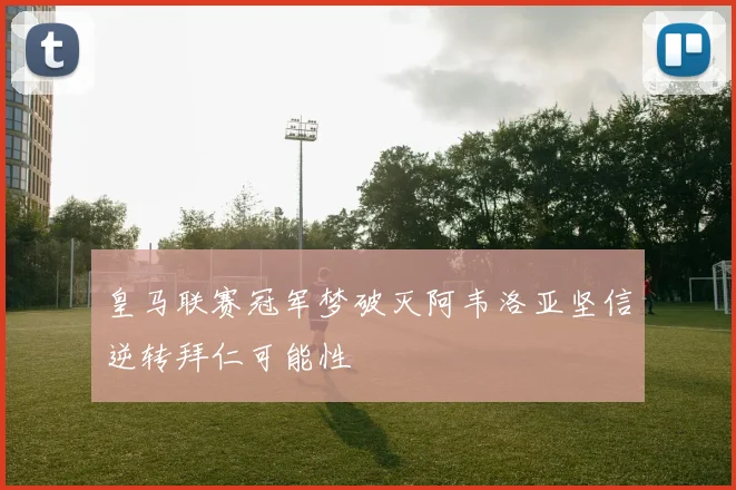 皇马联赛冠军梦破灭阿韦洛亚坚信逆转拜仁可能性