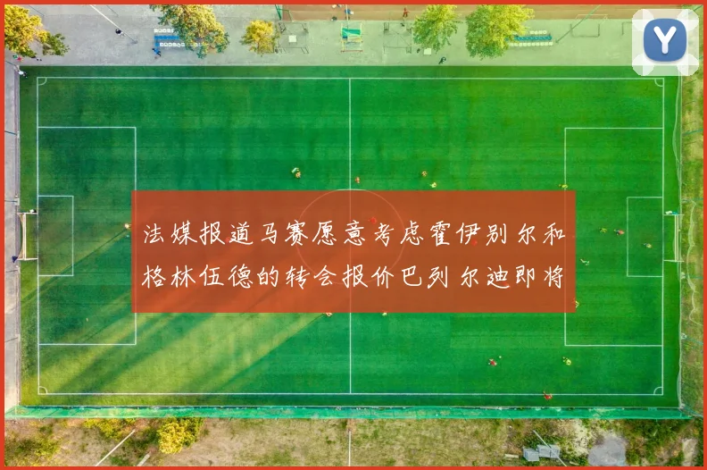 法媒报道马赛愿意考虑霍伊别尔和格林伍德的转会报价巴列尔迪即将离队