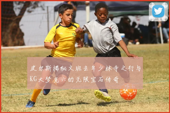 皮尔斯揭秘文班去年少林寺之行与KG大梦克六的无限宝石传奇