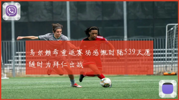 乌尔赖希重返赛场感慨时隔539天愿随时为拜仁出战