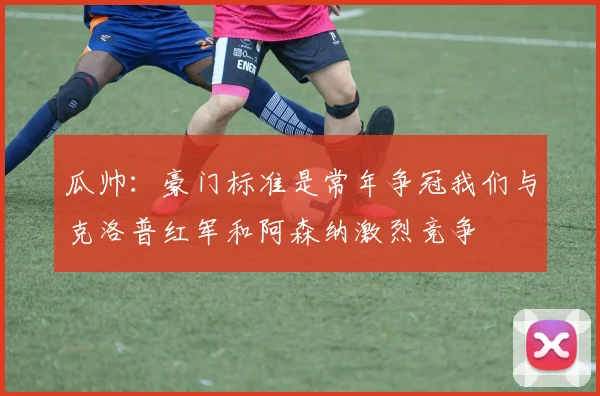 瓜帅:豪门标准是常年争冠我们与克洛普红军和阿森纳激烈竞争