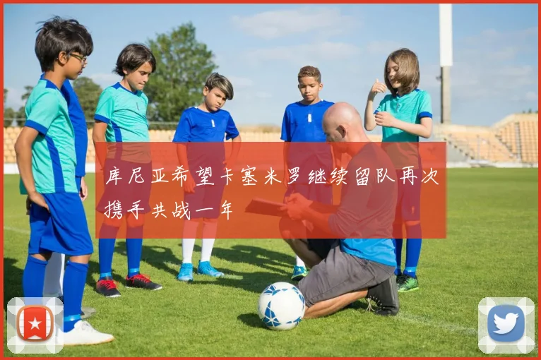库尼亚希望卡塞米罗继续留队再次携手共战一年