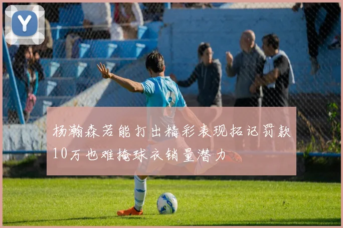杨瀚森若能打出精彩表现拓记罚款10万也难掩球衣销量潜力