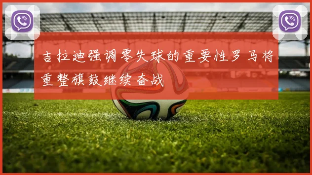 吉拉迪强调零失球的重要性罗马将重整旗鼓继续奋战