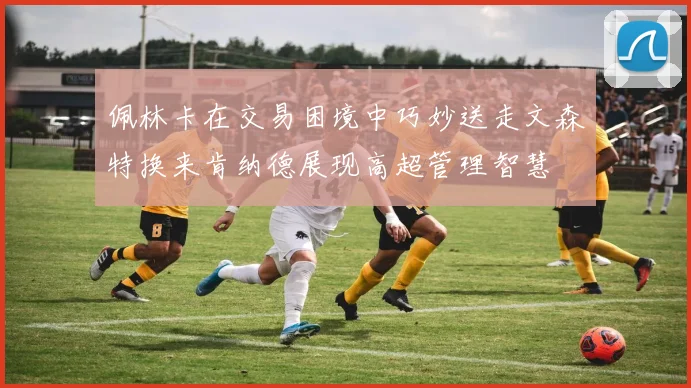 佩林卡在交易困境中巧妙送走文森特换来肯纳德展现高超管理智慧