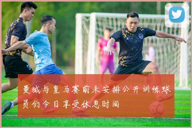 曼城与皇马赛前未安排公开训练球员们今日享受休息时间