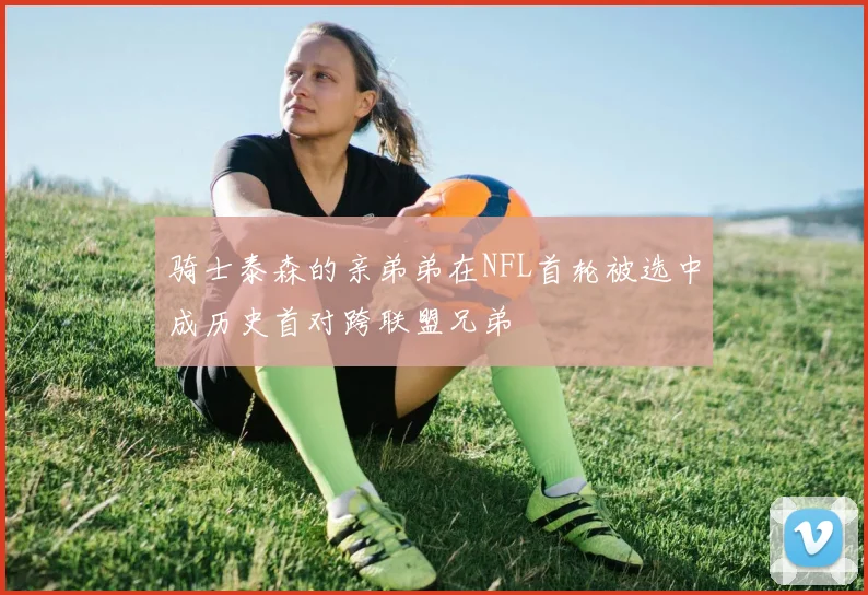 骑士泰森的亲弟弟在NFL首轮被选中成历史首对跨联盟兄弟