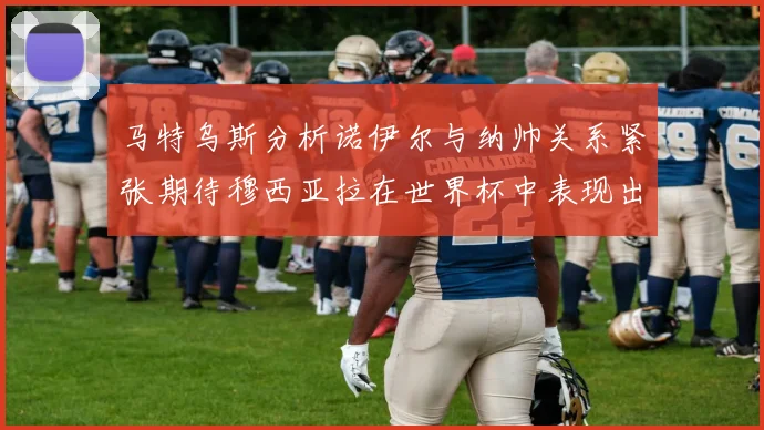 马特乌斯分析诺伊尔与纳帅关系紧张期待穆西亚拉在世界杯中表现出色