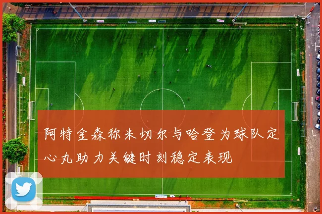 阿特金森称米切尔与哈登为球队定心丸助力关键时刻稳定表现