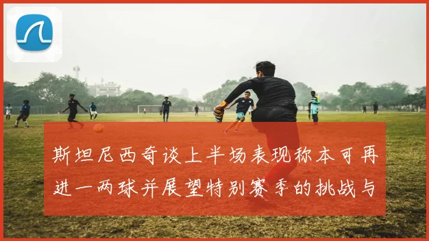 斯坦尼西奇谈上半场表现称本可再进一两球并展望特别赛季的挑战与机遇