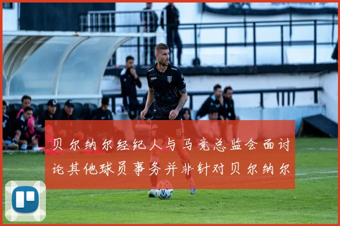 贝尔纳尔经纪人与马竞总监会面讨论其他球员事务并非针对贝尔纳尔