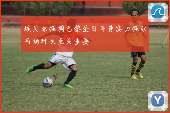 埃贝尔强调巴黎圣日耳曼实力强劲两场对决至关重要