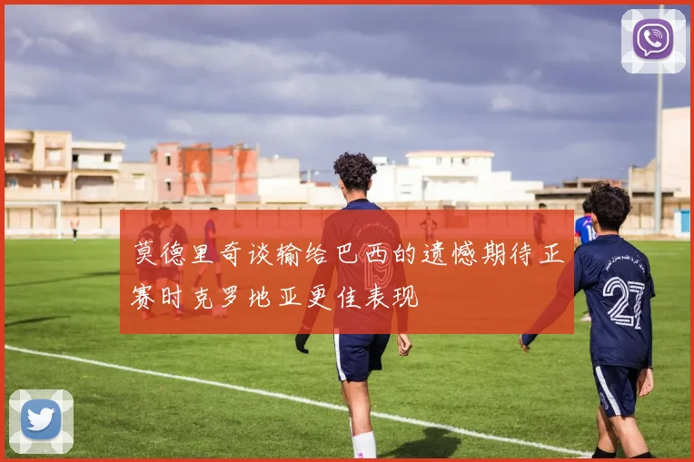莫德里奇谈输给巴西的遗憾期待正赛时克罗地亚更佳表现