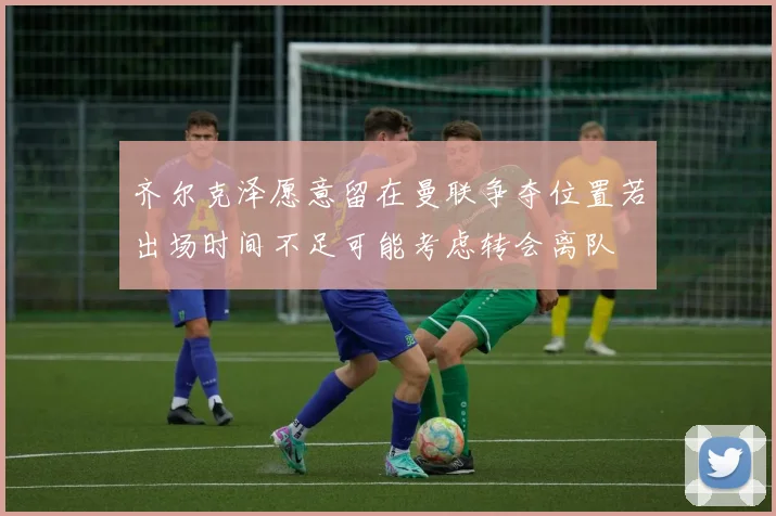 齐尔克泽愿意留在曼联争夺位置若出场时间不足可能考虑转会离队