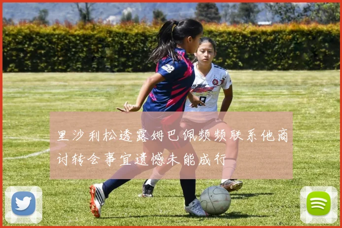 里沙利松透露姆巴佩频频联系他商讨转会事宜遗憾未能成行